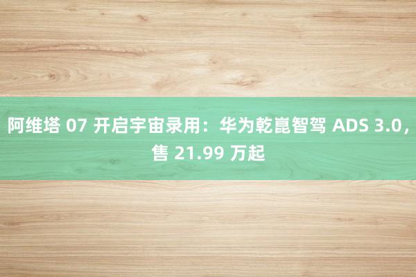 阿维塔 07 开启宇宙录用：华为乾崑智驾 ADS 3.0，售 21.99 万起