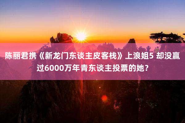 陈丽君携《新龙门东谈主皮客栈》上浪姐5 却没赢过6000万年青东谈主投票的她?