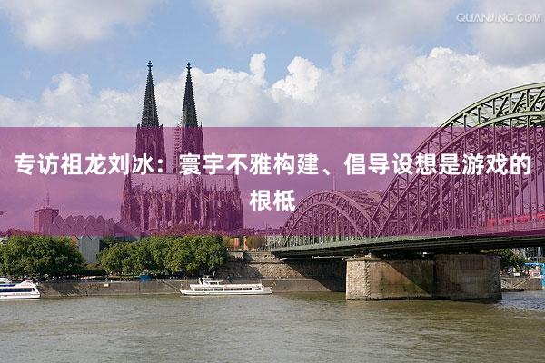 专访祖龙刘冰：寰宇不雅构建、倡导设想是游戏的根柢
