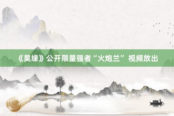 《昊缘》公开限量强者“火炮兰” 视频放出