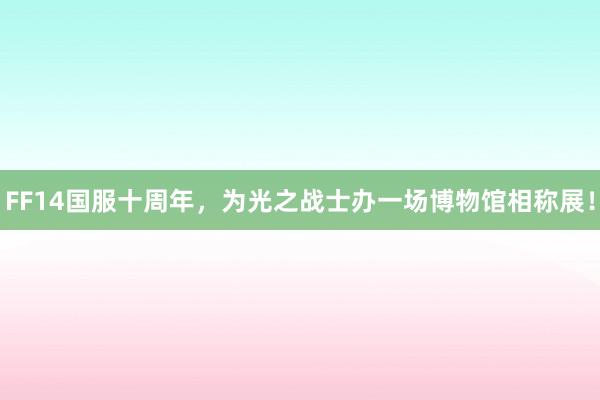FF14国服十周年，为光之战士办一场博物馆相称展！