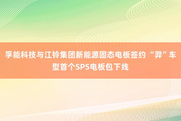 孚能科技与江铃集团新能源固态电板签约 “羿”车型首个SPS电板包下线