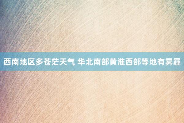 西南地区多苍茫天气 华北南部黄淮西部等地有雾霾