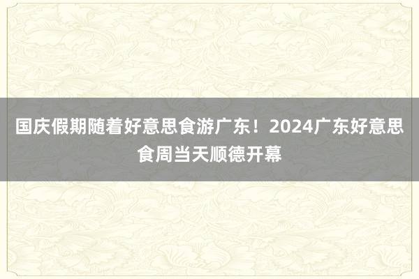 国庆假期随着好意思食游广东！2024广东好意思食周当天顺德开幕