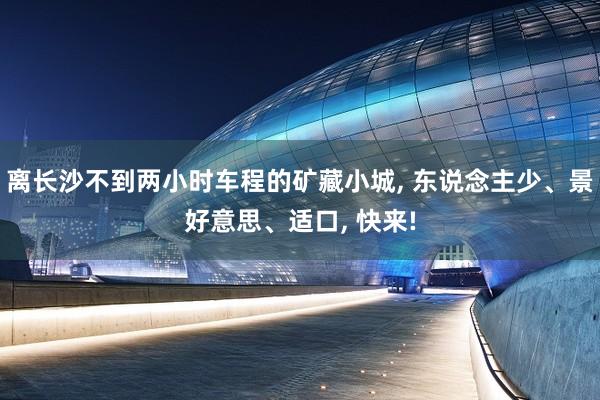 离长沙不到两小时车程的矿藏小城, 东说念主少、景好意思、适口, 快来!