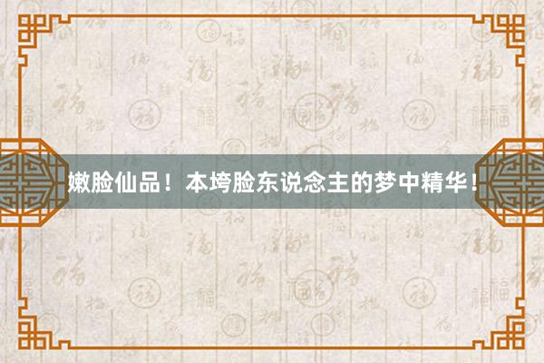 嫩脸仙品!本垮脸东说念主的梦中精华!