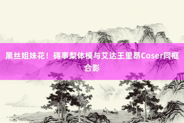 黑丝姐妹花！碍事梨体模与艾达王里昂Coser同框合影
