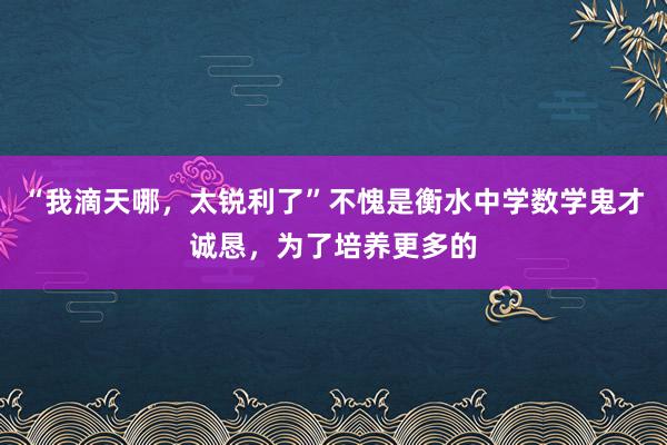 “我滴天哪,太锐利了”不愧是衡水中学数学鬼才诚恳,为了培养更多的