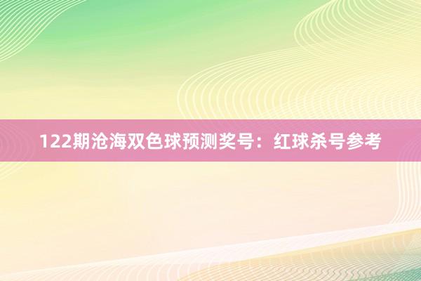 122期沧海双色球预测奖号：红球杀号参考