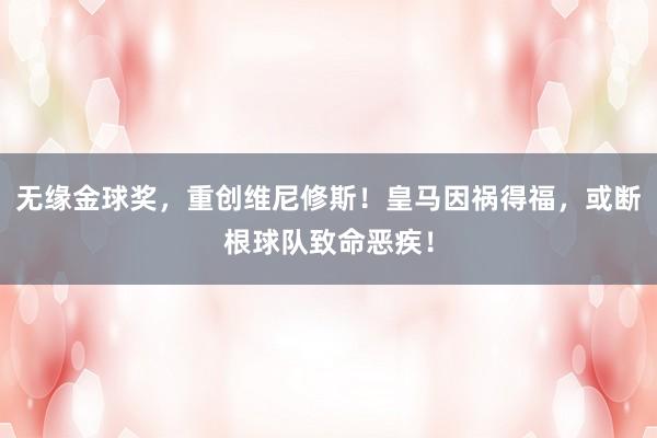 无缘金球奖，重创维尼修斯！皇马因祸得福，或断根球队致命恶疾！
