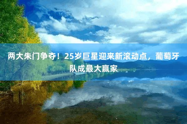 两大朱门争夺！25岁巨星迎来新滚动点，葡萄牙队成最大赢家
