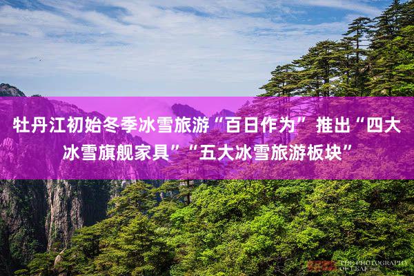 牡丹江初始冬季冰雪旅游“百日作为” 推出“四大冰雪旗舰家具”“五大冰雪旅游板块”