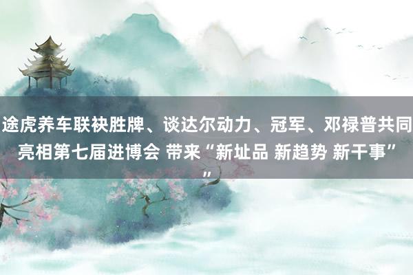 途虎养车联袂胜牌、谈达尔动力、冠军、邓禄普共同亮相第七届进博会 带来“新址品 新趋势 新干事”