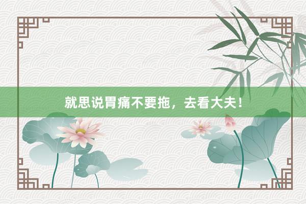 就思说胃痛不要拖,去看大夫!