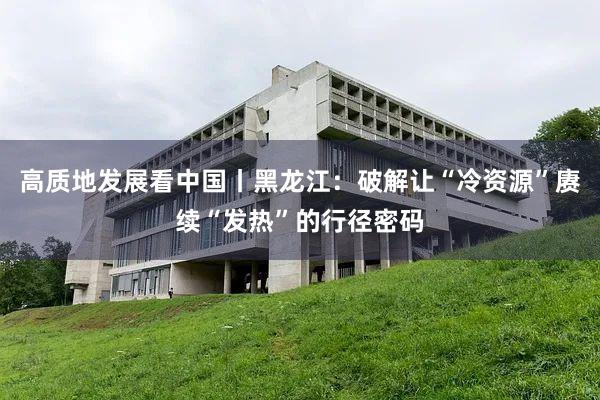 高质地发展看中国丨黑龙江：破解让“冷资源”赓续“发热”的行径密码