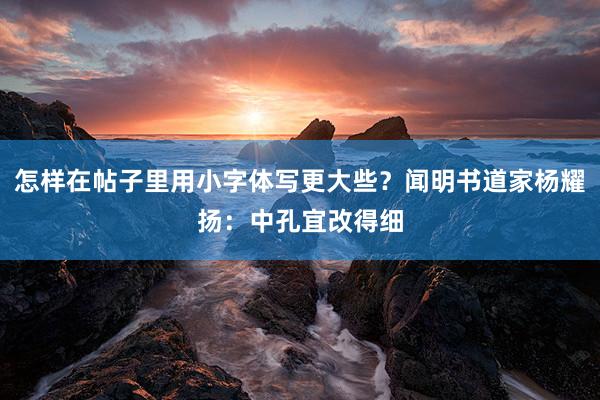 怎样在帖子里用小字体写更大些?闻明书道家杨耀扬:中孔宜改得细