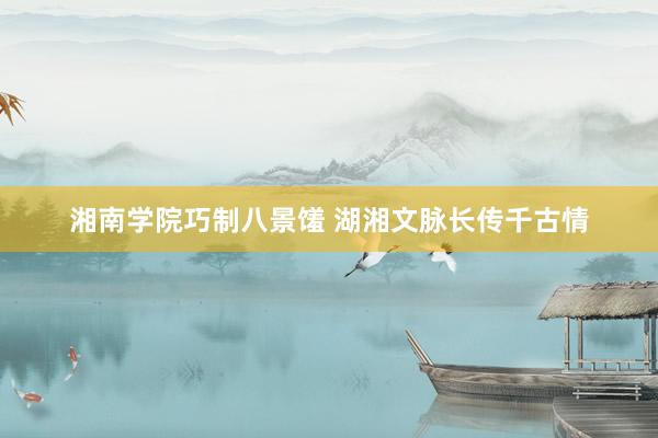 湘南学院巧制八景馐 湖湘文脉长传千古情