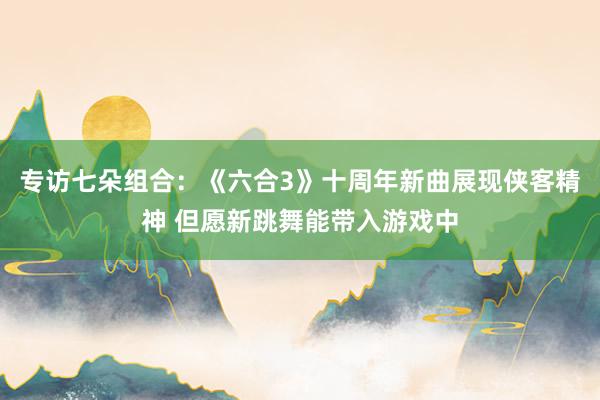 专访七朵组合：《六合3》十周年新曲展现侠客精神 但愿新跳舞能带入游戏中