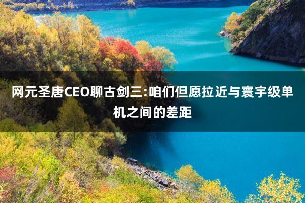 网元圣唐CEO聊古剑三:咱们但愿拉近与寰宇级单机之间的差距