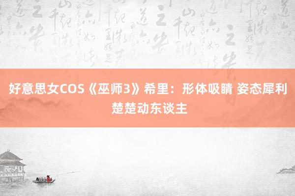 好意思女COS《巫师3》希里：形体吸睛 姿态犀利 楚楚动东谈主
