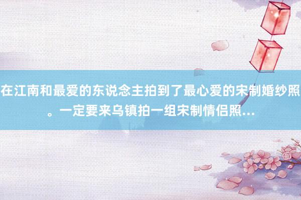 在江南和最爱的东说念主拍到了最心爱的宋制婚纱照。一定要来乌镇拍一组宋制情侣照...