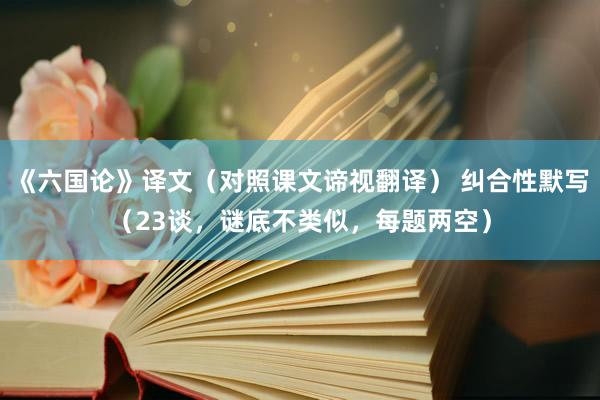 《六国论》译文（对照课文谛视翻译） 纠合性默写（23谈，谜底不类似，每题两空）