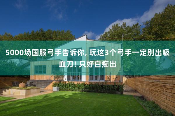 5000场国服弓手告诉你, 玩这3个弓手一定别出吸血刀! 只好白痴出