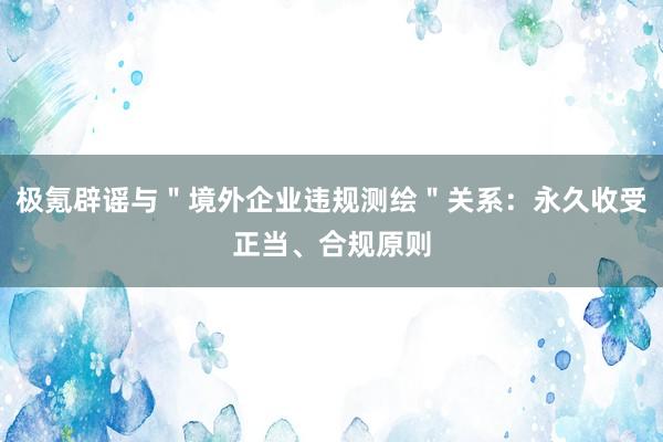 极氪辟谣与＂境外企业违规测绘＂关系：永久收受正当、合规原则