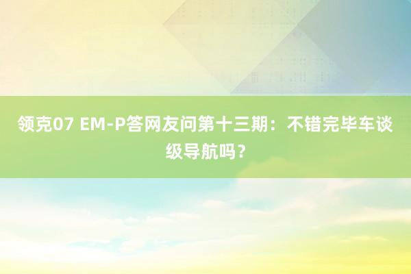领克07 EM-P答网友问第十三期：不错完毕车谈级导航吗？